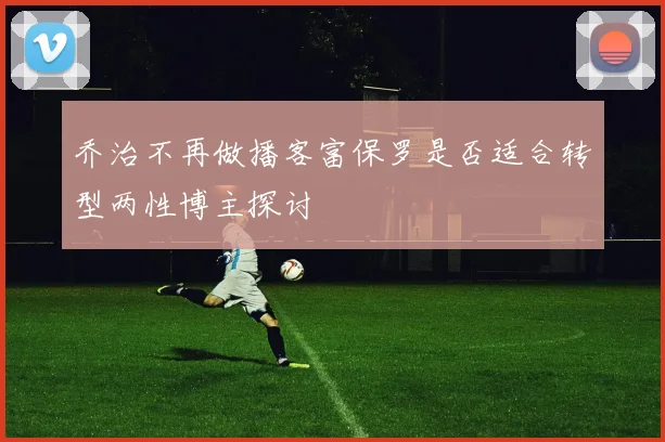 乔治不再做播客富保罗是否适合转型两性博主探讨