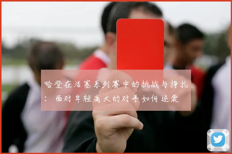 哈登在活塞系列赛中的挑战与挣扎：面对年轻高大的对手如何逆袭