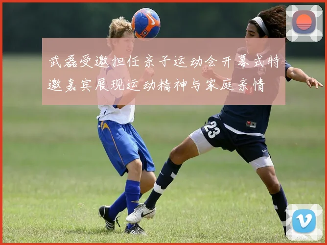 武磊受邀担任亲子运动会开幕式特邀嘉宾展现运动精神与家庭亲情