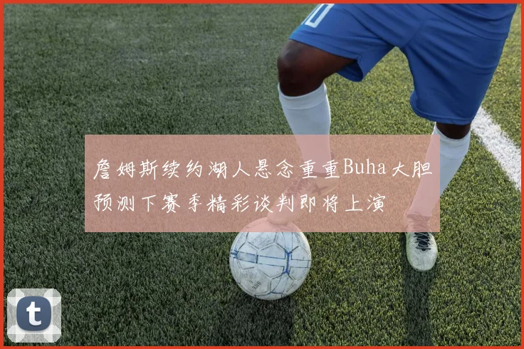 詹姆斯续约湖人悬念重重Buha大胆预测下赛季精彩谈判即将上演