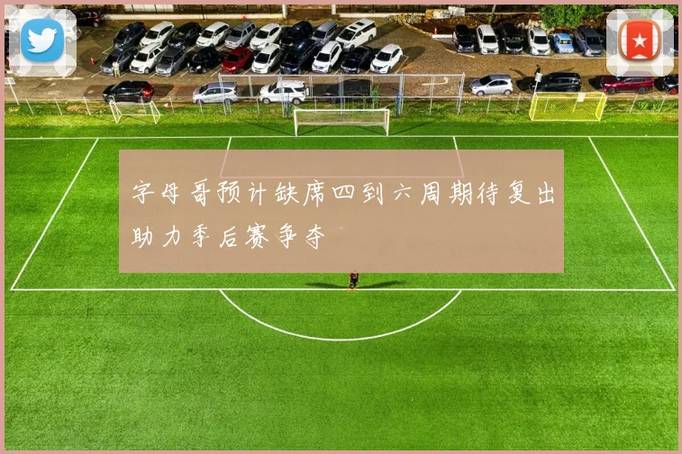 字母哥预计缺席四到六周期待复出助力季后赛争夺