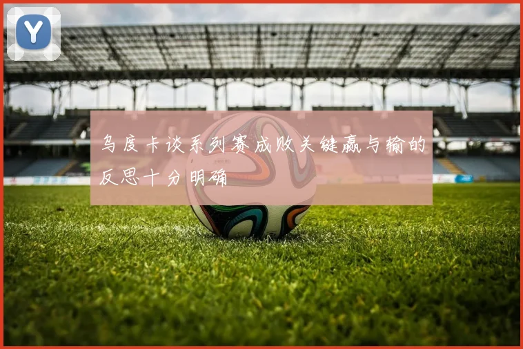 乌度卡谈系列赛成败关键赢与输的反思十分明确