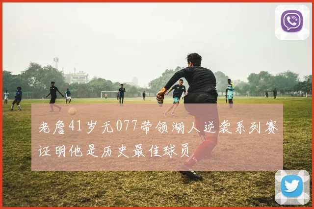 老詹41岁无077带领湖人逆袭系列赛证明他是历史最佳球员