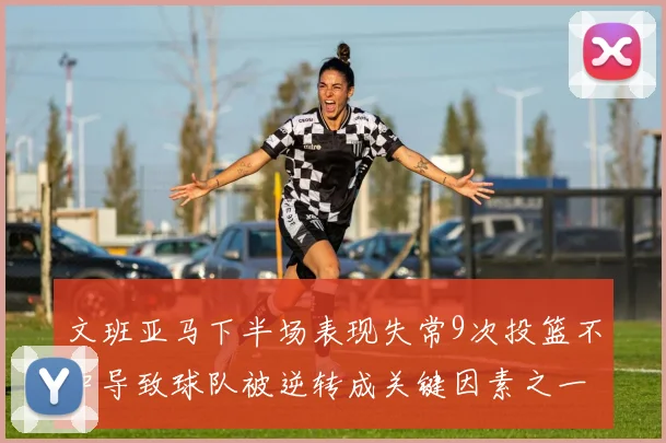 文班亚马下半场表现失常9次投篮不中导致球队被逆转成关键因素之一