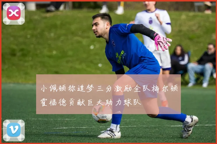 小佩顿称追梦三分激励全队梅尔顿霍福德贡献巨大助力球队