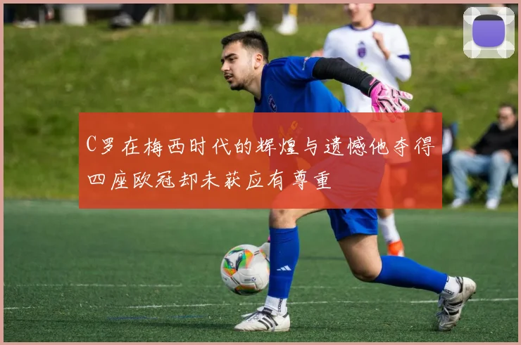 C罗在梅西时代的辉煌与遗憾他夺得四座欧冠却未获应有尊重