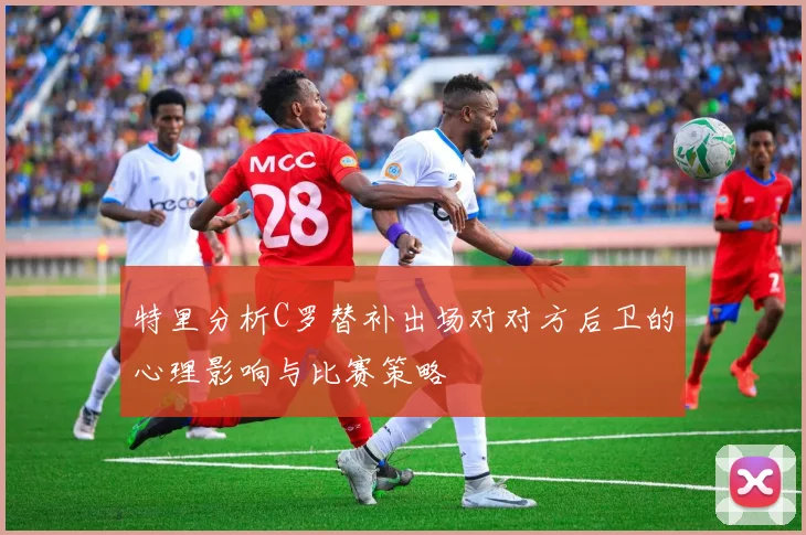 特里分析C罗替补出场对对方后卫的心理影响与比赛策略
