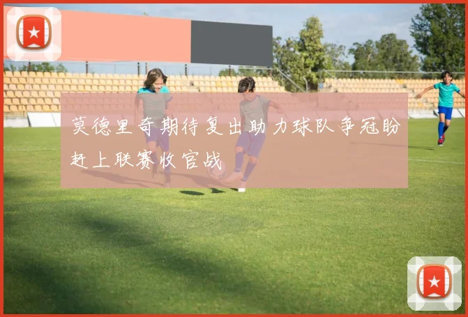 莫德里奇期待复出助力球队争冠盼赶上联赛收官战