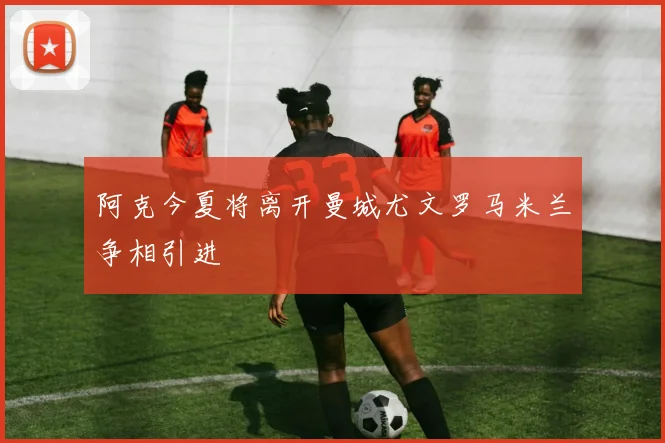 阿克今夏将离开曼城尤文罗马米兰争相引进