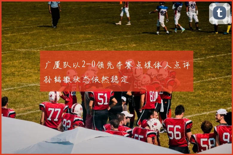 广厦队以2-0领先夺赛点媒体人点评孙铭徽状态依然稳定