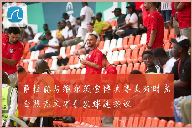 萨拉赫与维尔茨索博共享美好时光合照无文字引发球迷热议