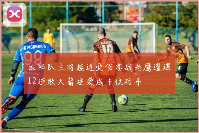 太阳队主将接连受伤客战老鹰遭遇12连败火箭逆袭成卡位对手
