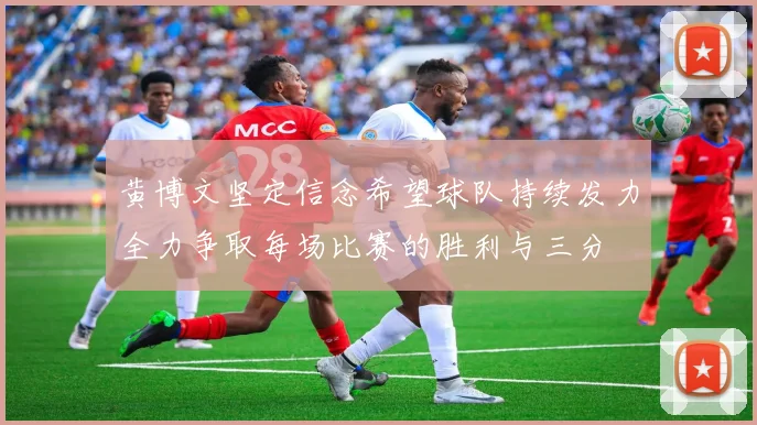 黄博文坚定信念希望球队持续发力全力争取每场比赛的胜利与三分