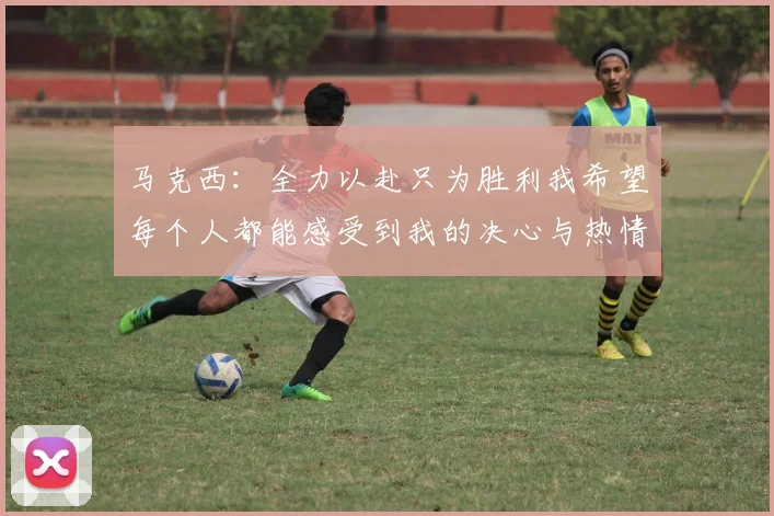 马克西：全力以赴只为胜利我希望每个人都能感受到我的决心与热情