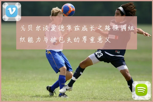 戈贝尔谈爱德华兹成长之路强调组织能力与被包夹的尊重意义
