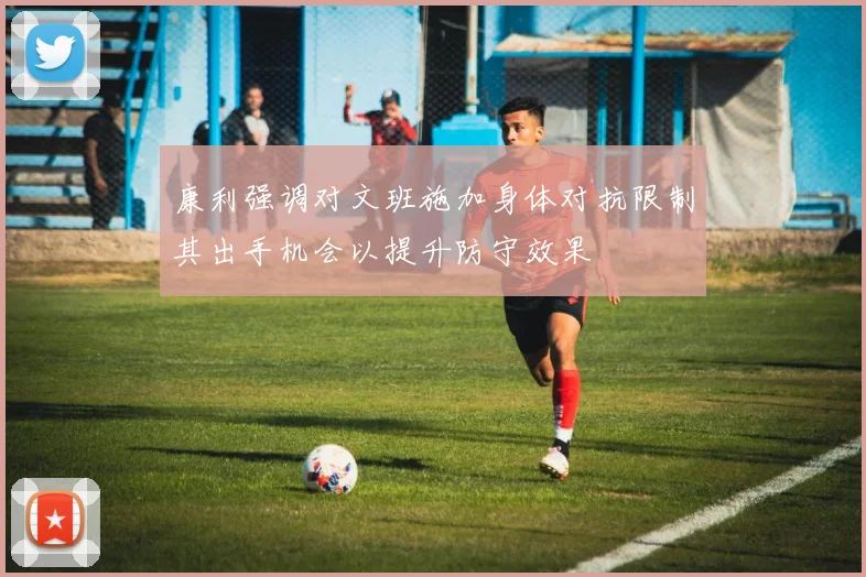 康利强调对文班施加身体对抗限制其出手机会以提升防守效果