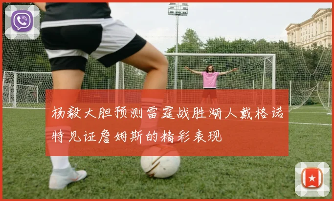 杨毅大胆预测雷霆战胜湖人戴格诺特见证詹姆斯的精彩表现