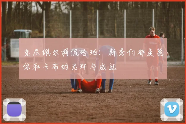 克尼佩尔调侃哈珀：新秀们都羡慕你和卡布的光环与成就