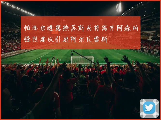 帕洛尔透露热苏斯或将离开阿森纳强烈建议引进阿尔瓦雷斯