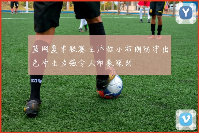 篮网夏季联赛主帅称小布朗防守出色冲击力强令人印象深刻