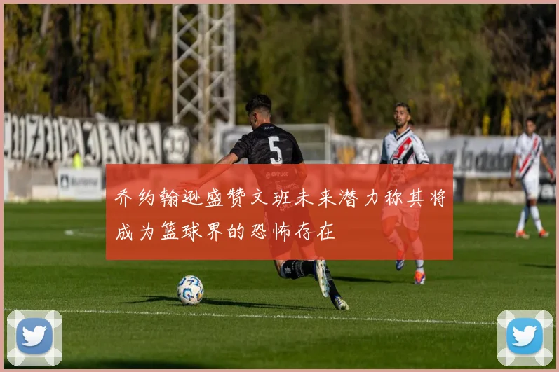 乔约翰逊盛赞文班未来潜力称其将成为篮球界的恐怖存在